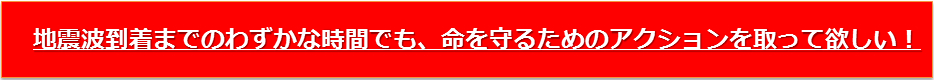 地震波到着までのわずかな時間でも、命を守るためのアクションを取って欲しい！